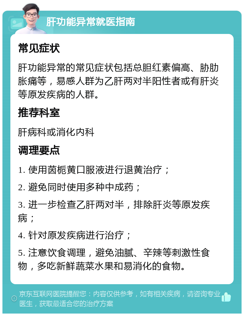 肝功能异常就医指南 常见症状 肝功能异常的常见症状包括总胆红素偏高、胁肋胀痛等，易感人群为乙肝两对半阳性者或有肝炎等原发疾病的人群。 推荐科室 肝病科或消化内科 调理要点 1. 使用茵栀黄口服液进行退黄治疗； 2. 避免同时使用多种中成药； 3. 进一步检查乙肝两对半，排除肝炎等原发疾病； 4. 针对原发疾病进行治疗； 5. 注意饮食调理，避免油腻、辛辣等刺激性食物，多吃新鲜蔬菜水果和易消化的食物。