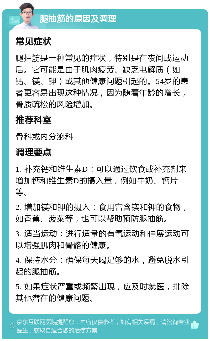 腿抽筋的原因及调理 常见症状 腿抽筋是一种常见的症状，特别是在夜间或运动后。它可能是由于肌肉疲劳、缺乏电解质（如钙、镁、钾）或其他健康问题引起的。54岁的患者更容易出现这种情况，因为随着年龄的增长，骨质疏松的风险增加。 推荐科室 骨科或内分泌科 调理要点 1. 补充钙和维生素D：可以通过饮食或补充剂来增加钙和维生素D的摄入量，例如牛奶、钙片等。 2. 增加镁和钾的摄入：食用富含镁和钾的食物，如香蕉、菠菜等，也可以帮助预防腿抽筋。 3. 适当运动：进行适量的有氧运动和伸展运动可以增强肌肉和骨骼的健康。 4. 保持水分：确保每天喝足够的水，避免脱水引起的腿抽筋。 5. 如果症状严重或频繁出现，应及时就医，排除其他潜在的健康问题。