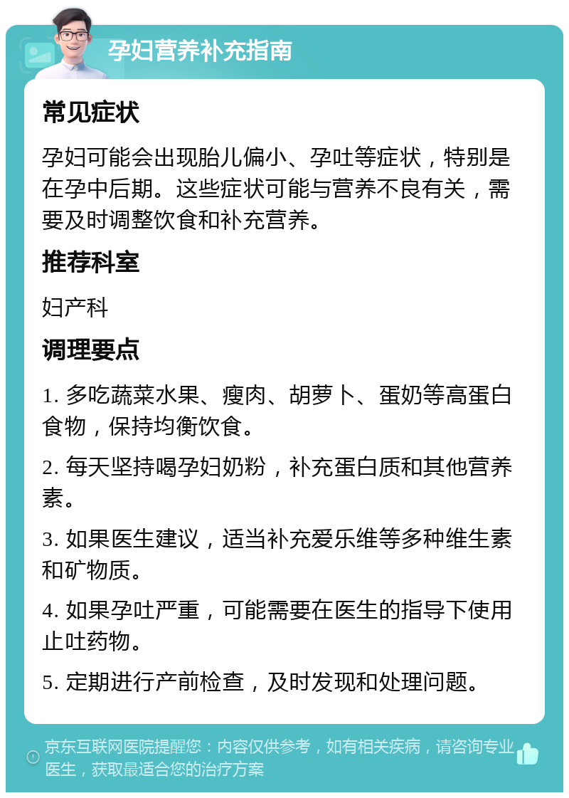 孕妇营养补充指南 常见症状 孕妇可能会出现胎儿偏小、孕吐等症状，特别是在孕中后期。这些症状可能与营养不良有关，需要及时调整饮食和补充营养。 推荐科室 妇产科 调理要点 1. 多吃蔬菜水果、瘦肉、胡萝卜、蛋奶等高蛋白食物，保持均衡饮食。 2. 每天坚持喝孕妇奶粉，补充蛋白质和其他营养素。 3. 如果医生建议，适当补充爱乐维等多种维生素和矿物质。 4. 如果孕吐严重，可能需要在医生的指导下使用止吐药物。 5. 定期进行产前检查，及时发现和处理问题。