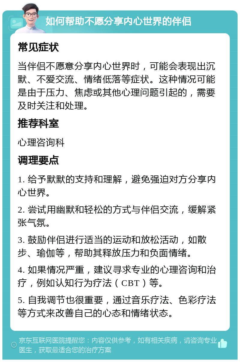 如何帮助不愿分享内心世界的伴侣 常见症状 当伴侣不愿意分享内心世界时，可能会表现出沉默、不爱交流、情绪低落等症状。这种情况可能是由于压力、焦虑或其他心理问题引起的，需要及时关注和处理。 推荐科室 心理咨询科 调理要点 1. 给予默默的支持和理解，避免强迫对方分享内心世界。 2. 尝试用幽默和轻松的方式与伴侣交流，缓解紧张气氛。 3. 鼓励伴侣进行适当的运动和放松活动，如散步、瑜伽等，帮助其释放压力和负面情绪。 4. 如果情况严重，建议寻求专业的心理咨询和治疗，例如认知行为疗法（CBT）等。 5. 自我调节也很重要，通过音乐疗法、色彩疗法等方式来改善自己的心态和情绪状态。