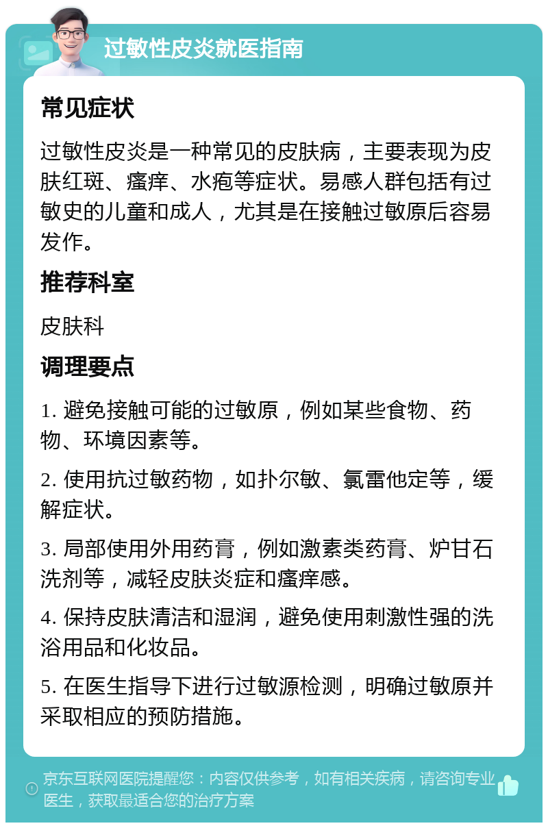 过敏性皮炎就医指南 常见症状 过敏性皮炎是一种常见的皮肤病，主要表现为皮肤红斑、瘙痒、水疱等症状。易感人群包括有过敏史的儿童和成人，尤其是在接触过敏原后容易发作。 推荐科室 皮肤科 调理要点 1. 避免接触可能的过敏原，例如某些食物、药物、环境因素等。 2. 使用抗过敏药物，如扑尔敏、氯雷他定等，缓解症状。 3. 局部使用外用药膏，例如激素类药膏、炉甘石洗剂等，减轻皮肤炎症和瘙痒感。 4. 保持皮肤清洁和湿润，避免使用刺激性强的洗浴用品和化妆品。 5. 在医生指导下进行过敏源检测，明确过敏原并采取相应的预防措施。