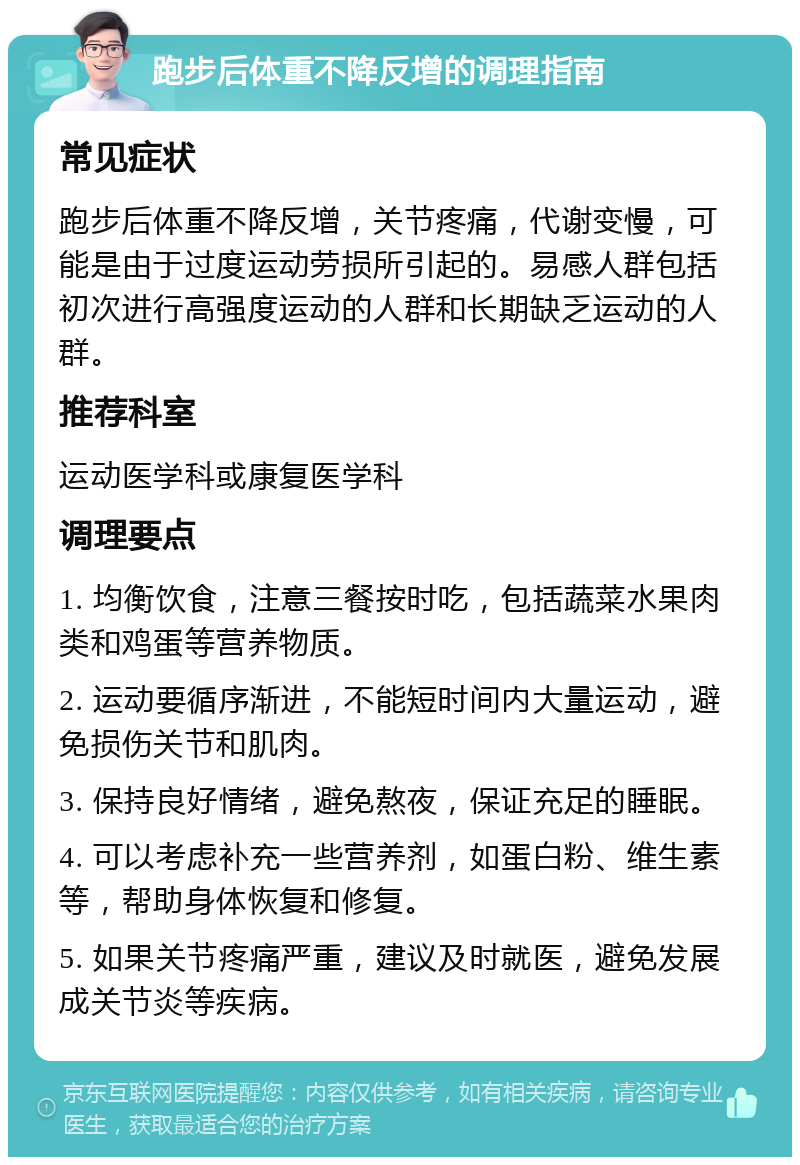 跑步后体重不降反增的调理指南 常见症状 跑步后体重不降反增，关节疼痛，代谢变慢，可能是由于过度运动劳损所引起的。易感人群包括初次进行高强度运动的人群和长期缺乏运动的人群。 推荐科室 运动医学科或康复医学科 调理要点 1. 均衡饮食，注意三餐按时吃，包括蔬菜水果肉类和鸡蛋等营养物质。 2. 运动要循序渐进，不能短时间内大量运动，避免损伤关节和肌肉。 3. 保持良好情绪，避免熬夜，保证充足的睡眠。 4. 可以考虑补充一些营养剂，如蛋白粉、维生素等，帮助身体恢复和修复。 5. 如果关节疼痛严重，建议及时就医，避免发展成关节炎等疾病。