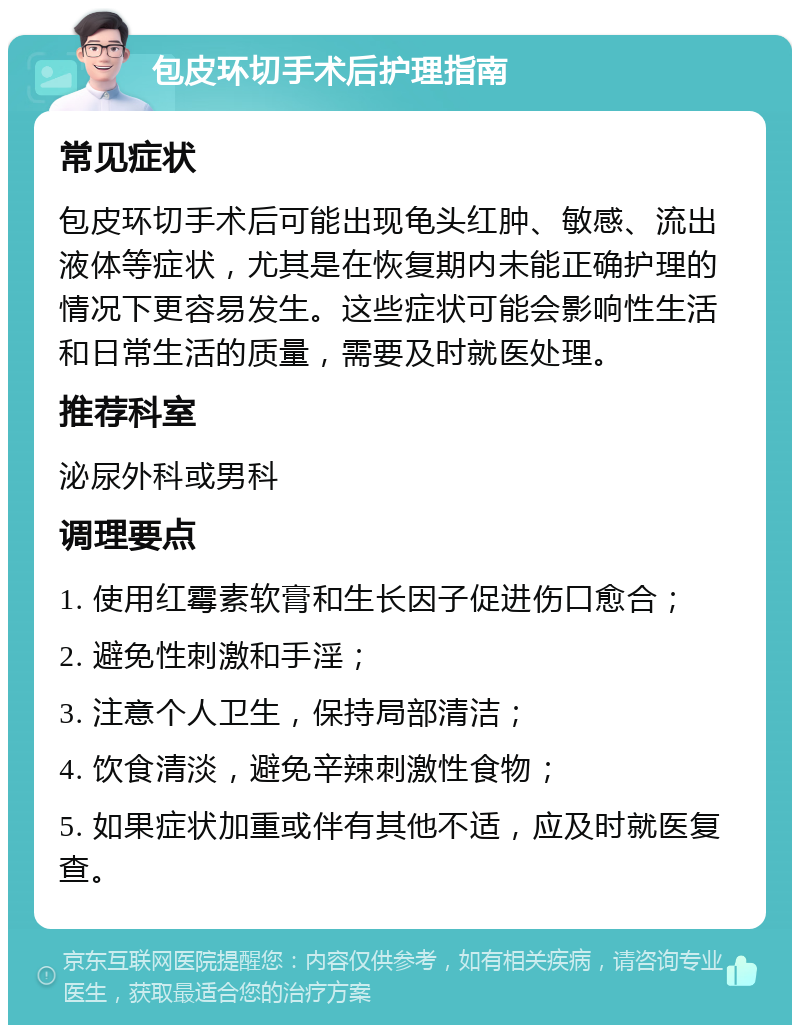 包皮环切手术后护理指南 常见症状 包皮环切手术后可能出现龟头红肿、敏感、流出液体等症状，尤其是在恢复期内未能正确护理的情况下更容易发生。这些症状可能会影响性生活和日常生活的质量，需要及时就医处理。 推荐科室 泌尿外科或男科 调理要点 1. 使用红霉素软膏和生长因子促进伤口愈合； 2. 避免性刺激和手淫； 3. 注意个人卫生，保持局部清洁； 4. 饮食清淡，避免辛辣刺激性食物； 5. 如果症状加重或伴有其他不适，应及时就医复查。