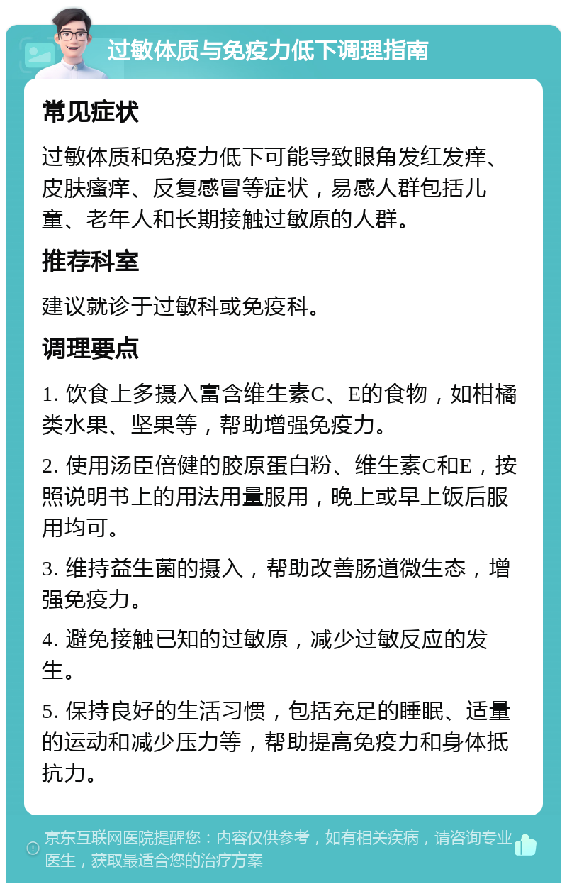 过敏体质与免疫力低下调理指南 常见症状 过敏体质和免疫力低下可能导致眼角发红发痒、皮肤瘙痒、反复感冒等症状，易感人群包括儿童、老年人和长期接触过敏原的人群。 推荐科室 建议就诊于过敏科或免疫科。 调理要点 1. 饮食上多摄入富含维生素C、E的食物，如柑橘类水果、坚果等，帮助增强免疫力。 2. 使用汤臣倍健的胶原蛋白粉、维生素C和E，按照说明书上的用法用量服用，晚上或早上饭后服用均可。 3. 维持益生菌的摄入，帮助改善肠道微生态，增强免疫力。 4. 避免接触已知的过敏原，减少过敏反应的发生。 5. 保持良好的生活习惯，包括充足的睡眠、适量的运动和减少压力等，帮助提高免疫力和身体抵抗力。