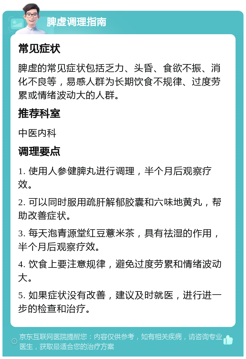 脾虚调理指南 常见症状 脾虚的常见症状包括乏力、头昏、食欲不振、消化不良等，易感人群为长期饮食不规律、过度劳累或情绪波动大的人群。 推荐科室 中医内科 调理要点 1. 使用人参健脾丸进行调理，半个月后观察疗效。 2. 可以同时服用疏肝解郁胶囊和六味地黄丸，帮助改善症状。 3. 每天泡青源堂红豆薏米茶，具有祛湿的作用，半个月后观察疗效。 4. 饮食上要注意规律，避免过度劳累和情绪波动大。 5. 如果症状没有改善，建议及时就医，进行进一步的检查和治疗。