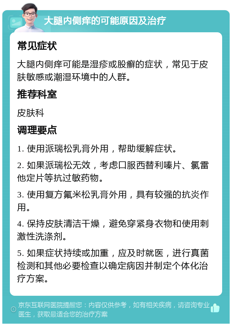 大腿内侧痒的可能原因及治疗 常见症状 大腿内侧痒可能是湿疹或股癣的症状，常见于皮肤敏感或潮湿环境中的人群。 推荐科室 皮肤科 调理要点 1. 使用派瑞松乳膏外用，帮助缓解症状。 2. 如果派瑞松无效，考虑口服西替利嗪片、氯雷他定片等抗过敏药物。 3. 使用复方氟米松乳膏外用，具有较强的抗炎作用。 4. 保持皮肤清洁干燥，避免穿紧身衣物和使用刺激性洗涤剂。 5. 如果症状持续或加重，应及时就医，进行真菌检测和其他必要检查以确定病因并制定个体化治疗方案。