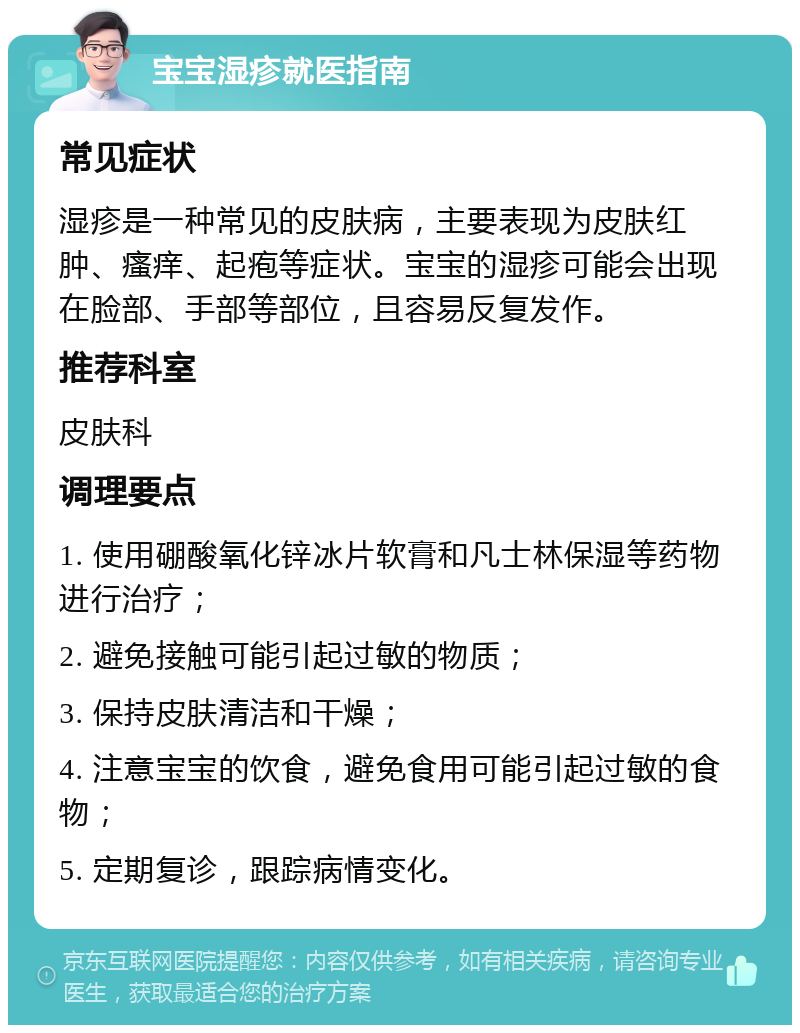 宝宝湿疹就医指南 常见症状 湿疹是一种常见的皮肤病，主要表现为皮肤红肿、瘙痒、起疱等症状。宝宝的湿疹可能会出现在脸部、手部等部位，且容易反复发作。 推荐科室 皮肤科 调理要点 1. 使用硼酸氧化锌冰片软膏和凡士林保湿等药物进行治疗； 2. 避免接触可能引起过敏的物质； 3. 保持皮肤清洁和干燥； 4. 注意宝宝的饮食，避免食用可能引起过敏的食物； 5. 定期复诊，跟踪病情变化。