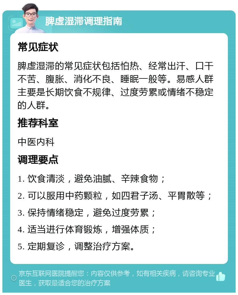 脾虚湿滞调理指南 常见症状 脾虚湿滞的常见症状包括怕热、经常出汗、口干不苦、腹胀、消化不良、睡眠一般等。易感人群主要是长期饮食不规律、过度劳累或情绪不稳定的人群。 推荐科室 中医内科 调理要点 1. 饮食清淡，避免油腻、辛辣食物； 2. 可以服用中药颗粒，如四君子汤、平胃散等； 3. 保持情绪稳定，避免过度劳累； 4. 适当进行体育锻炼，增强体质； 5. 定期复诊，调整治疗方案。