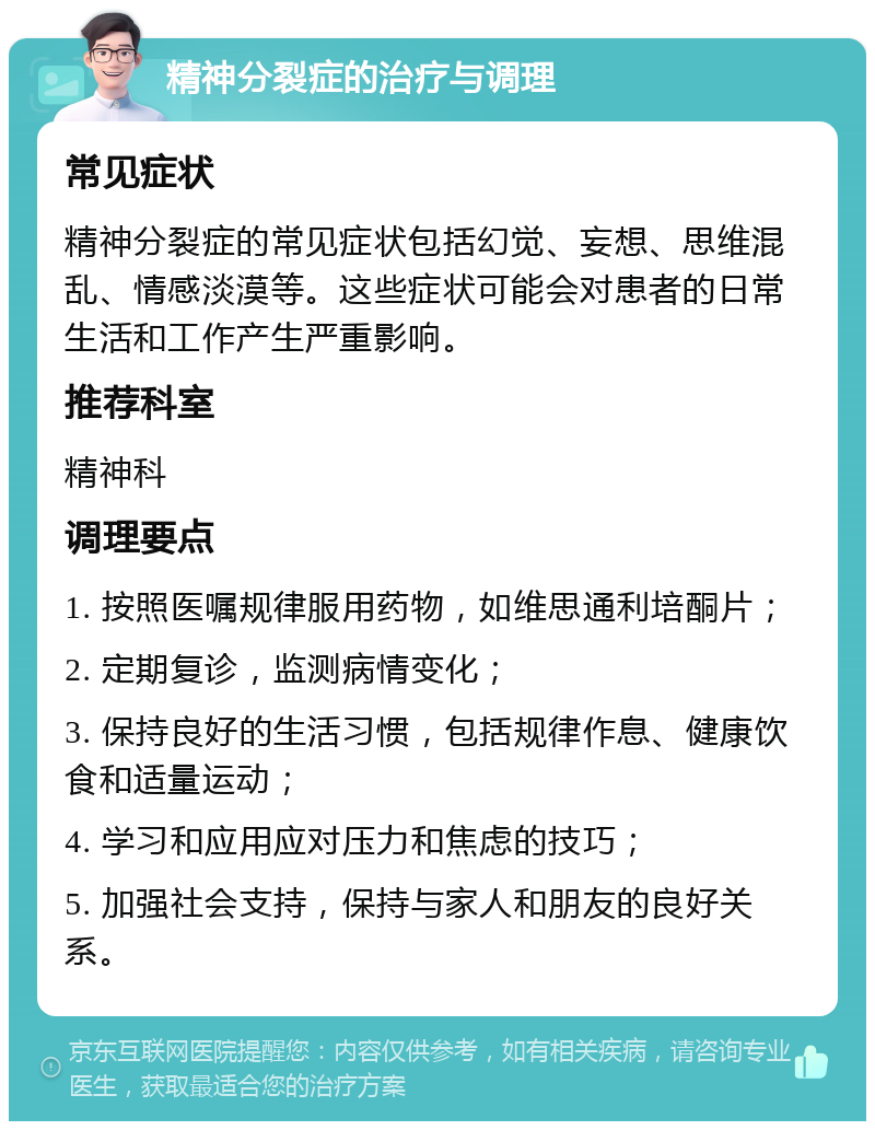 精神分裂症的治疗与调理 常见症状 精神分裂症的常见症状包括幻觉、妄想、思维混乱、情感淡漠等。这些症状可能会对患者的日常生活和工作产生严重影响。 推荐科室 精神科 调理要点 1. 按照医嘱规律服用药物，如维思通利培酮片； 2. 定期复诊，监测病情变化； 3. 保持良好的生活习惯，包括规律作息、健康饮食和适量运动； 4. 学习和应用应对压力和焦虑的技巧； 5. 加强社会支持，保持与家人和朋友的良好关系。