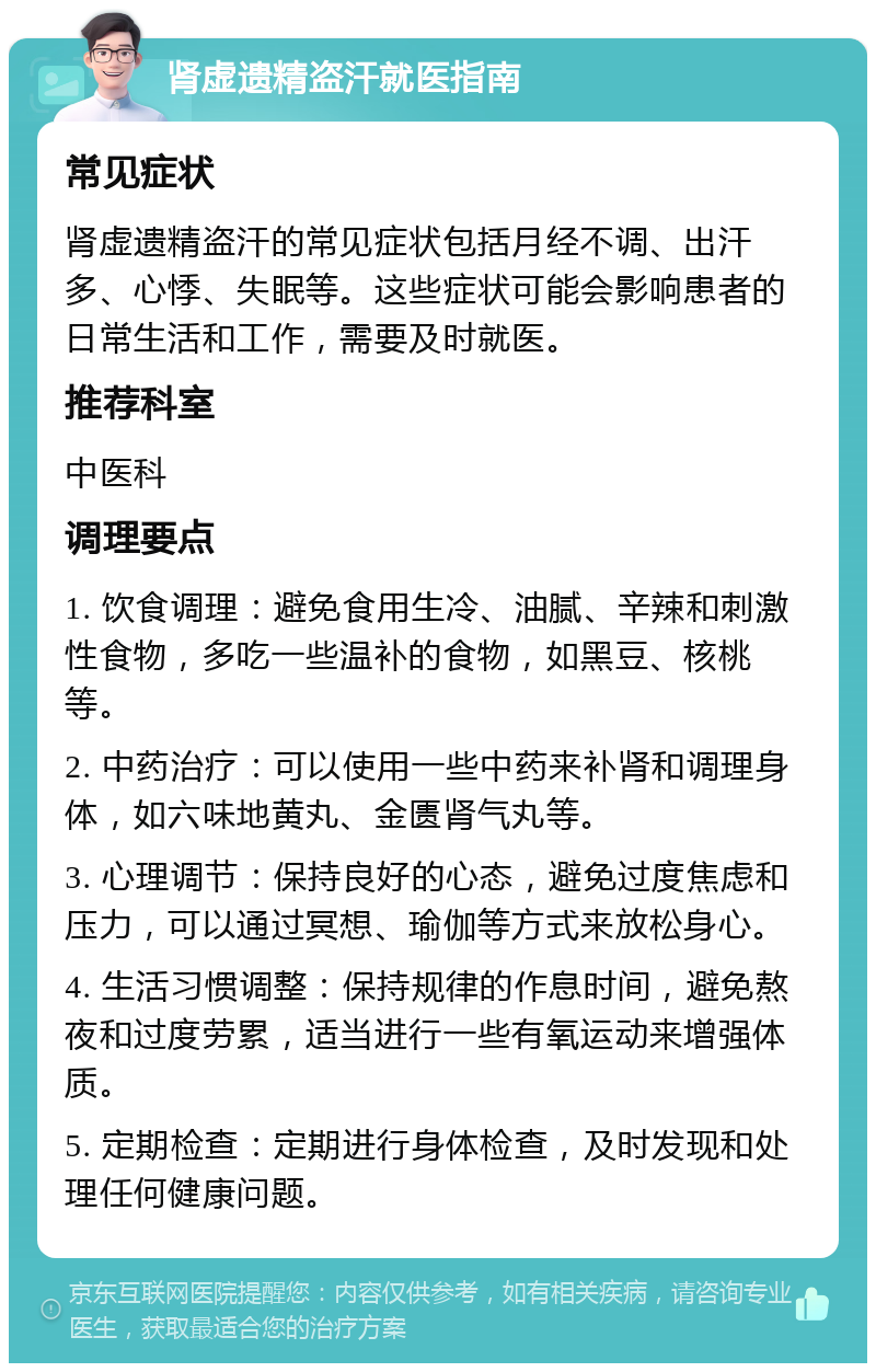 肾虚遗精盗汗就医指南 常见症状 肾虚遗精盗汗的常见症状包括月经不调、出汗多、心悸、失眠等。这些症状可能会影响患者的日常生活和工作，需要及时就医。 推荐科室 中医科 调理要点 1. 饮食调理：避免食用生冷、油腻、辛辣和刺激性食物，多吃一些温补的食物，如黑豆、核桃等。 2. 中药治疗：可以使用一些中药来补肾和调理身体，如六味地黄丸、金匮肾气丸等。 3. 心理调节：保持良好的心态，避免过度焦虑和压力，可以通过冥想、瑜伽等方式来放松身心。 4. 生活习惯调整：保持规律的作息时间，避免熬夜和过度劳累，适当进行一些有氧运动来增强体质。 5. 定期检查：定期进行身体检查，及时发现和处理任何健康问题。