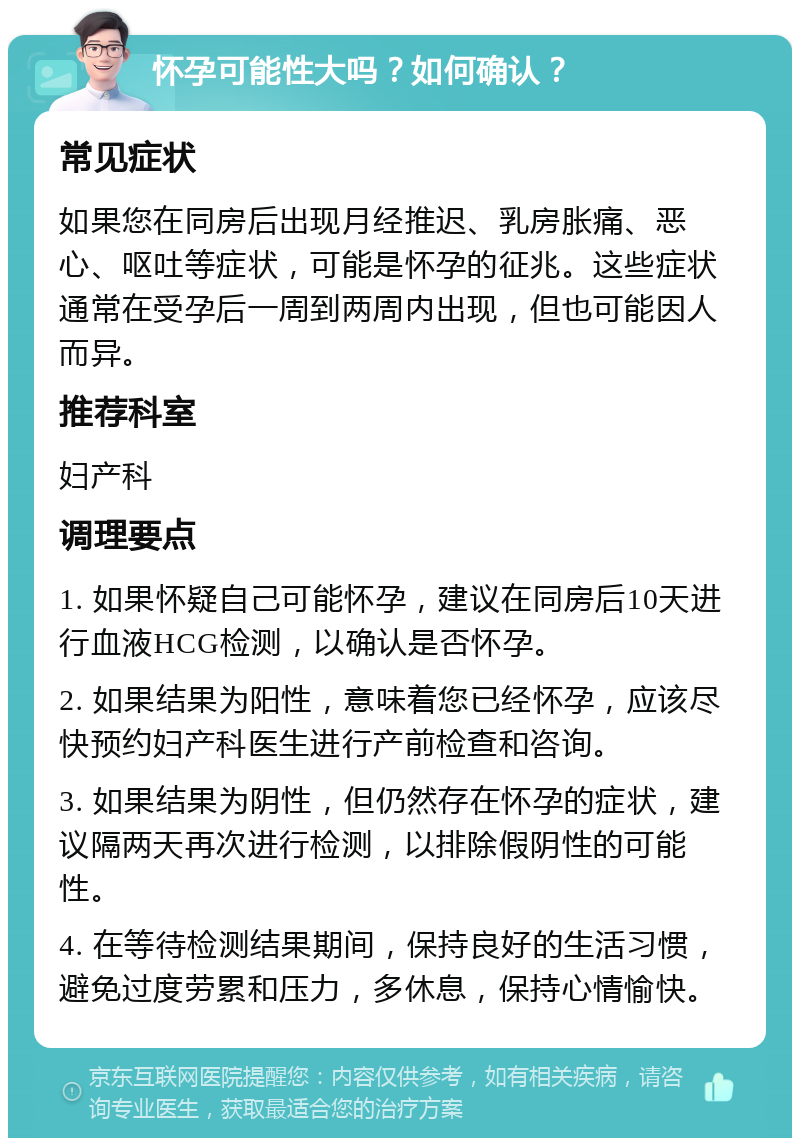 怀孕可能性大吗？如何确认？ 常见症状 如果您在同房后出现月经推迟、乳房胀痛、恶心、呕吐等症状，可能是怀孕的征兆。这些症状通常在受孕后一周到两周内出现，但也可能因人而异。 推荐科室 妇产科 调理要点 1. 如果怀疑自己可能怀孕，建议在同房后10天进行血液HCG检测，以确认是否怀孕。 2. 如果结果为阳性，意味着您已经怀孕，应该尽快预约妇产科医生进行产前检查和咨询。 3. 如果结果为阴性，但仍然存在怀孕的症状，建议隔两天再次进行检测，以排除假阴性的可能性。 4. 在等待检测结果期间，保持良好的生活习惯，避免过度劳累和压力，多休息，保持心情愉快。