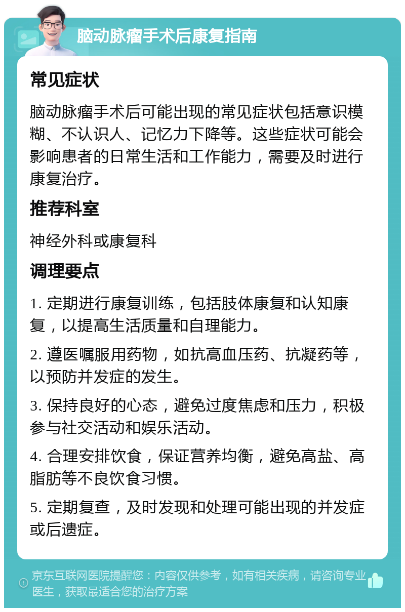 脑动脉瘤手术后康复指南 常见症状 脑动脉瘤手术后可能出现的常见症状包括意识模糊、不认识人、记忆力下降等。这些症状可能会影响患者的日常生活和工作能力，需要及时进行康复治疗。 推荐科室 神经外科或康复科 调理要点 1. 定期进行康复训练，包括肢体康复和认知康复，以提高生活质量和自理能力。 2. 遵医嘱服用药物，如抗高血压药、抗凝药等，以预防并发症的发生。 3. 保持良好的心态，避免过度焦虑和压力，积极参与社交活动和娱乐活动。 4. 合理安排饮食，保证营养均衡，避免高盐、高脂肪等不良饮食习惯。 5. 定期复查，及时发现和处理可能出现的并发症或后遗症。