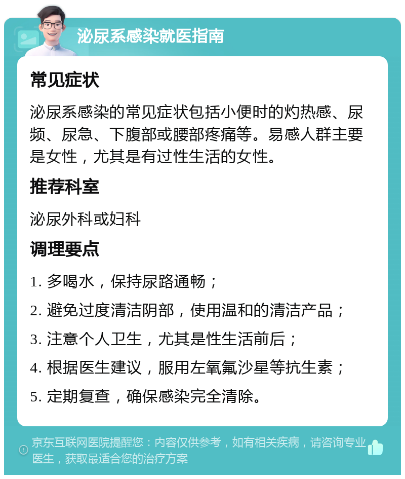 泌尿系感染就医指南 常见症状 泌尿系感染的常见症状包括小便时的灼热感、尿频、尿急、下腹部或腰部疼痛等。易感人群主要是女性，尤其是有过性生活的女性。 推荐科室 泌尿外科或妇科 调理要点 1. 多喝水，保持尿路通畅； 2. 避免过度清洁阴部，使用温和的清洁产品； 3. 注意个人卫生，尤其是性生活前后； 4. 根据医生建议，服用左氧氟沙星等抗生素； 5. 定期复查，确保感染完全清除。