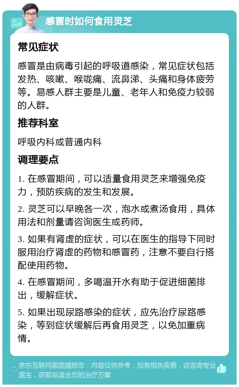 感冒时如何食用灵芝 常见症状 感冒是由病毒引起的呼吸道感染，常见症状包括发热、咳嗽、喉咙痛、流鼻涕、头痛和身体疲劳等。易感人群主要是儿童、老年人和免疫力较弱的人群。 推荐科室 呼吸内科或普通内科 调理要点 1. 在感冒期间，可以适量食用灵芝来增强免疫力，预防疾病的发生和发展。 2. 灵芝可以早晚各一次，泡水或煮汤食用，具体用法和剂量请咨询医生或药师。 3. 如果有肾虚的症状，可以在医生的指导下同时服用治疗肾虚的药物和感冒药，注意不要自行搭配使用药物。 4. 在感冒期间，多喝温开水有助于促进细菌排出，缓解症状。 5. 如果出现尿路感染的症状，应先治疗尿路感染，等到症状缓解后再食用灵芝，以免加重病情。