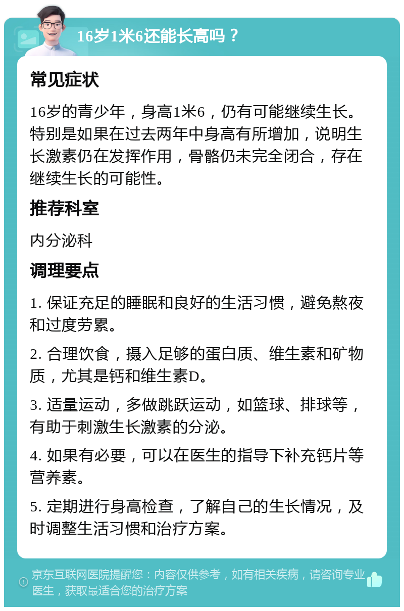 16岁1米6还能长高吗？ 常见症状 16岁的青少年，身高1米6，仍有可能继续生长。特别是如果在过去两年中身高有所增加，说明生长激素仍在发挥作用，骨骼仍未完全闭合，存在继续生长的可能性。 推荐科室 内分泌科 调理要点 1. 保证充足的睡眠和良好的生活习惯，避免熬夜和过度劳累。 2. 合理饮食，摄入足够的蛋白质、维生素和矿物质，尤其是钙和维生素D。 3. 适量运动，多做跳跃运动，如篮球、排球等，有助于刺激生长激素的分泌。 4. 如果有必要，可以在医生的指导下补充钙片等营养素。 5. 定期进行身高检查，了解自己的生长情况，及时调整生活习惯和治疗方案。