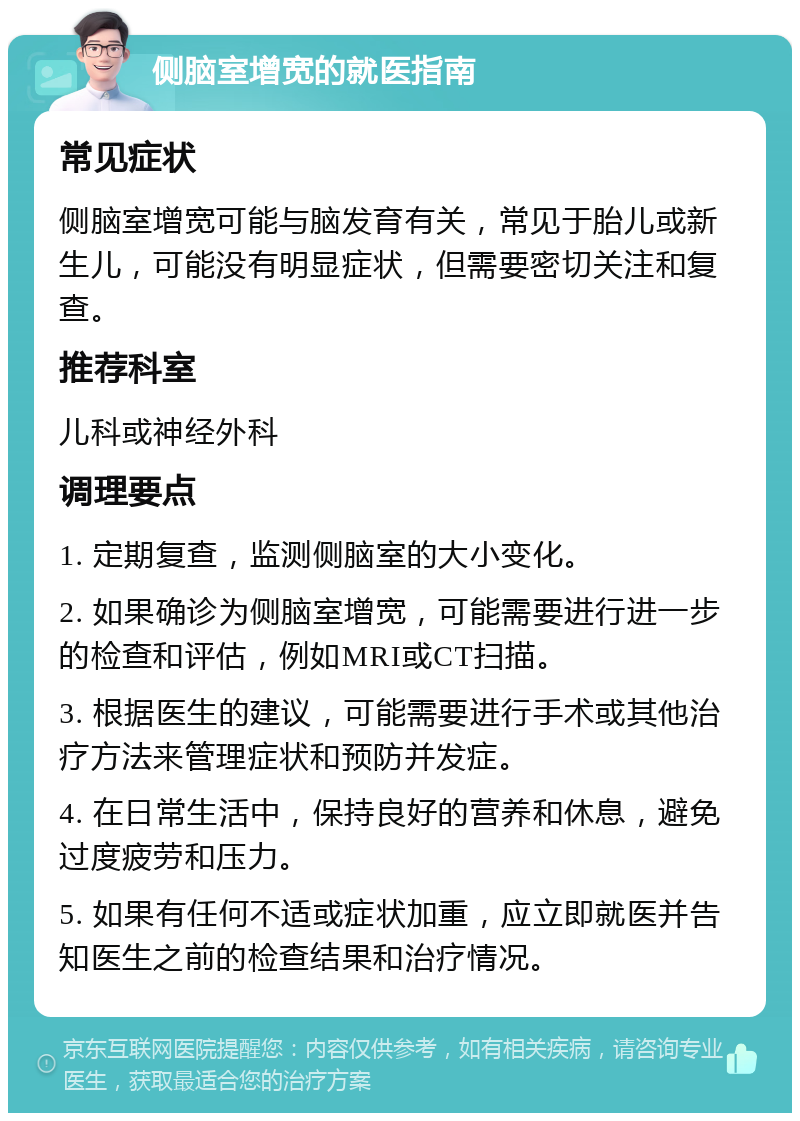 侧脑室增宽的就医指南 常见症状 侧脑室增宽可能与脑发育有关，常见于胎儿或新生儿，可能没有明显症状，但需要密切关注和复查。 推荐科室 儿科或神经外科 调理要点 1. 定期复查，监测侧脑室的大小变化。 2. 如果确诊为侧脑室增宽，可能需要进行进一步的检查和评估，例如MRI或CT扫描。 3. 根据医生的建议，可能需要进行手术或其他治疗方法来管理症状和预防并发症。 4. 在日常生活中，保持良好的营养和休息，避免过度疲劳和压力。 5. 如果有任何不适或症状加重，应立即就医并告知医生之前的检查结果和治疗情况。