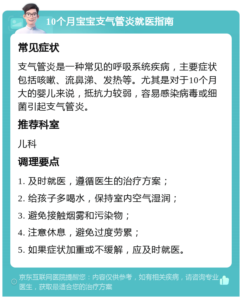 10个月宝宝支气管炎就医指南 常见症状 支气管炎是一种常见的呼吸系统疾病，主要症状包括咳嗽、流鼻涕、发热等。尤其是对于10个月大的婴儿来说，抵抗力较弱，容易感染病毒或细菌引起支气管炎。 推荐科室 儿科 调理要点 1. 及时就医，遵循医生的治疗方案； 2. 给孩子多喝水，保持室内空气湿润； 3. 避免接触烟雾和污染物； 4. 注意休息，避免过度劳累； 5. 如果症状加重或不缓解，应及时就医。