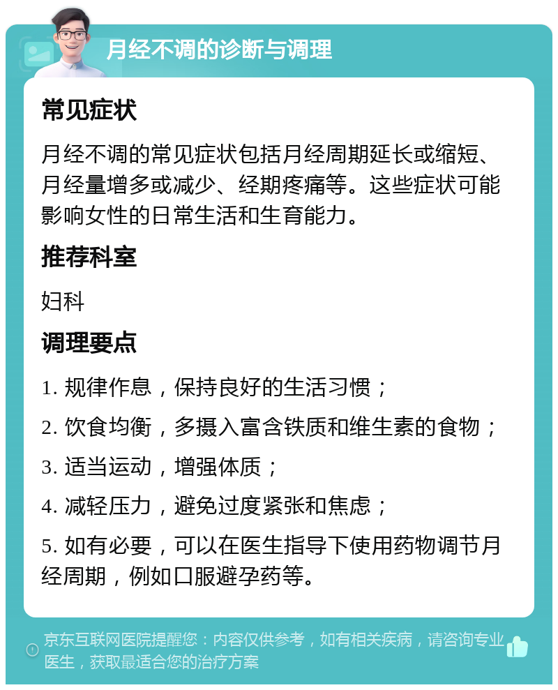 月经不调的诊断与调理 常见症状 月经不调的常见症状包括月经周期延长或缩短、月经量增多或减少、经期疼痛等。这些症状可能影响女性的日常生活和生育能力。 推荐科室 妇科 调理要点 1. 规律作息，保持良好的生活习惯； 2. 饮食均衡，多摄入富含铁质和维生素的食物； 3. 适当运动，增强体质； 4. 减轻压力，避免过度紧张和焦虑； 5. 如有必要，可以在医生指导下使用药物调节月经周期，例如口服避孕药等。