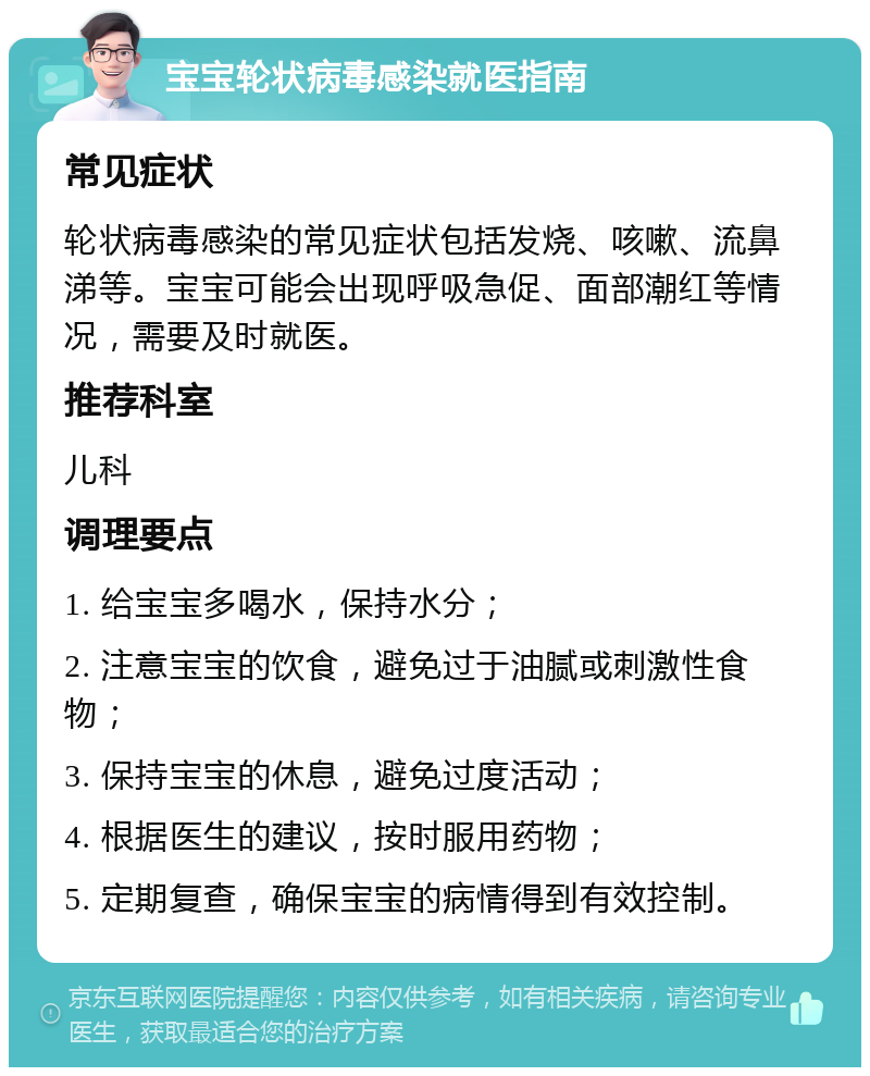 宝宝轮状病毒感染就医指南 常见症状 轮状病毒感染的常见症状包括发烧、咳嗽、流鼻涕等。宝宝可能会出现呼吸急促、面部潮红等情况，需要及时就医。 推荐科室 儿科 调理要点 1. 给宝宝多喝水，保持水分； 2. 注意宝宝的饮食，避免过于油腻或刺激性食物； 3. 保持宝宝的休息，避免过度活动； 4. 根据医生的建议，按时服用药物； 5. 定期复查，确保宝宝的病情得到有效控制。