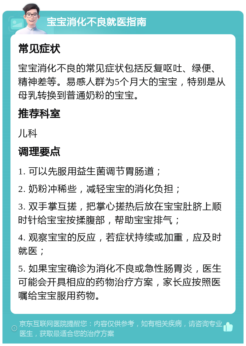 宝宝消化不良就医指南 常见症状 宝宝消化不良的常见症状包括反复呕吐、绿便、精神差等。易感人群为5个月大的宝宝，特别是从母乳转换到普通奶粉的宝宝。 推荐科室 儿科 调理要点 1. 可以先服用益生菌调节胃肠道； 2. 奶粉冲稀些，减轻宝宝的消化负担； 3. 双手掌互搓，把掌心搓热后放在宝宝肚脐上顺时针给宝宝按揉腹部，帮助宝宝排气； 4. 观察宝宝的反应，若症状持续或加重，应及时就医； 5. 如果宝宝确诊为消化不良或急性肠胃炎，医生可能会开具相应的药物治疗方案，家长应按照医嘱给宝宝服用药物。