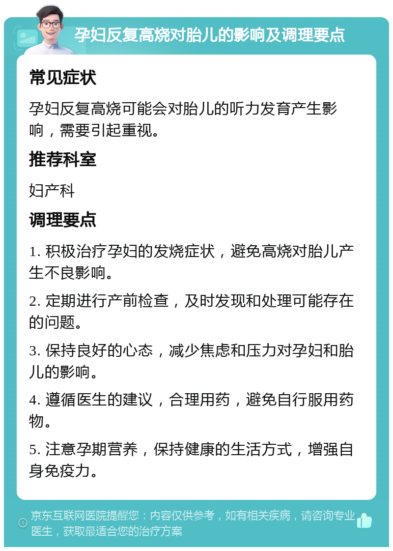 孕妇反复高烧对胎儿的影响及调理要点 常见症状 孕妇反复高烧可能会对胎儿的听力发育产生影响，需要引起重视。 推荐科室 妇产科 调理要点 1. 积极治疗孕妇的发烧症状，避免高烧对胎儿产生不良影响。 2. 定期进行产前检查，及时发现和处理可能存在的问题。 3. 保持良好的心态，减少焦虑和压力对孕妇和胎儿的影响。 4. 遵循医生的建议，合理用药，避免自行服用药物。 5. 注意孕期营养，保持健康的生活方式，增强自身免疫力。