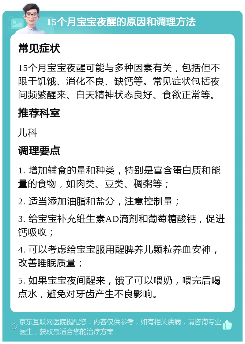 15个月宝宝夜醒的原因和调理方法 常见症状 15个月宝宝夜醒可能与多种因素有关，包括但不限于饥饿、消化不良、缺钙等。常见症状包括夜间频繁醒来、白天精神状态良好、食欲正常等。 推荐科室 儿科 调理要点 1. 增加辅食的量和种类，特别是富含蛋白质和能量的食物，如肉类、豆类、稠粥等； 2. 适当添加油脂和盐分，注意控制量； 3. 给宝宝补充维生素AD滴剂和葡萄糖酸钙，促进钙吸收； 4. 可以考虑给宝宝服用醒脾养儿颗粒养血安神，改善睡眠质量； 5. 如果宝宝夜间醒来，饿了可以喂奶，喂完后喝点水，避免对牙齿产生不良影响。