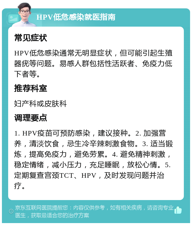 HPV低危感染就医指南 常见症状 HPV低危感染通常无明显症状，但可能引起生殖器疣等问题。易感人群包括性活跃者、免疫力低下者等。 推荐科室 妇产科或皮肤科 调理要点 1. HPV疫苗可预防感染，建议接种。2. 加强营养，清淡饮食，忌生冷辛辣刺激食物。3. 适当锻炼，提高免疫力，避免劳累。4. 避免精神刺激，稳定情绪，减小压力，充足睡眠，放松心情。5. 定期复查宫颈TCT、HPV，及时发现问题并治疗。