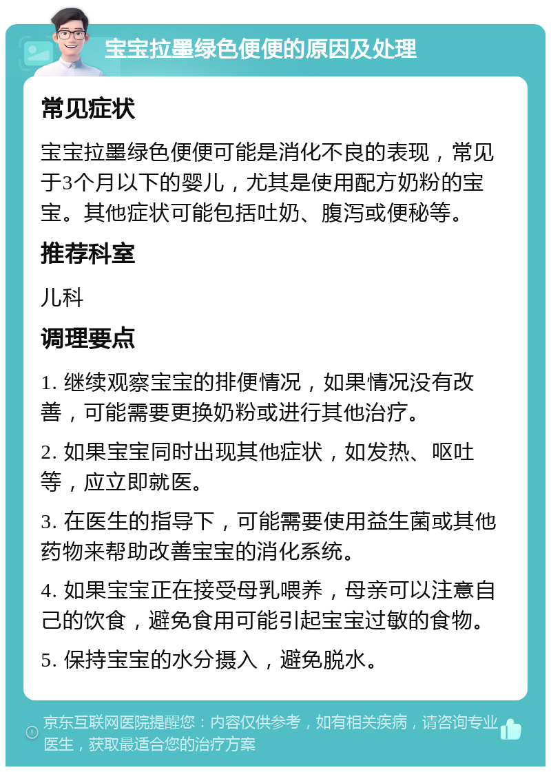 宝宝拉墨绿色便便的原因及处理 常见症状 宝宝拉墨绿色便便可能是消化不良的表现，常见于3个月以下的婴儿，尤其是使用配方奶粉的宝宝。其他症状可能包括吐奶、腹泻或便秘等。 推荐科室 儿科 调理要点 1. 继续观察宝宝的排便情况，如果情况没有改善，可能需要更换奶粉或进行其他治疗。 2. 如果宝宝同时出现其他症状，如发热、呕吐等，应立即就医。 3. 在医生的指导下，可能需要使用益生菌或其他药物来帮助改善宝宝的消化系统。 4. 如果宝宝正在接受母乳喂养，母亲可以注意自己的饮食，避免食用可能引起宝宝过敏的食物。 5. 保持宝宝的水分摄入，避免脱水。