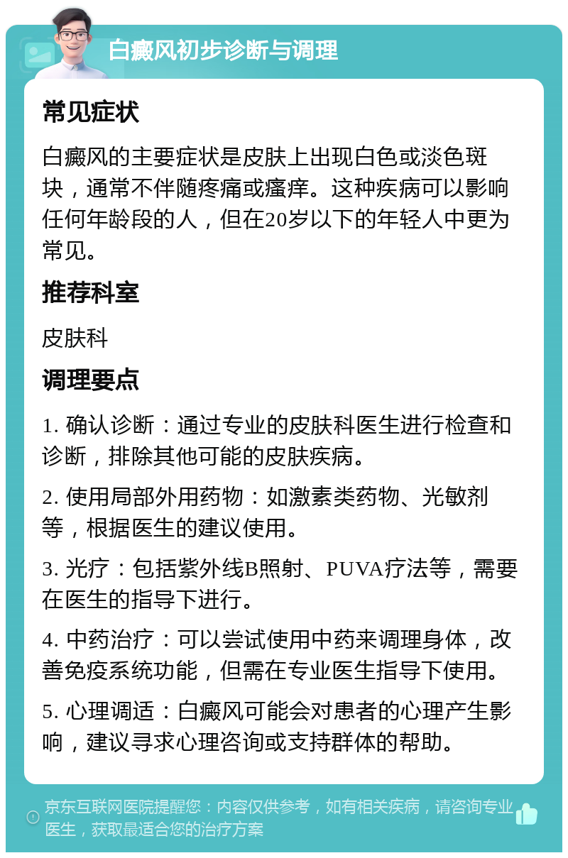 白癜风初步诊断与调理 常见症状 白癜风的主要症状是皮肤上出现白色或淡色斑块，通常不伴随疼痛或瘙痒。这种疾病可以影响任何年龄段的人，但在20岁以下的年轻人中更为常见。 推荐科室 皮肤科 调理要点 1. 确认诊断：通过专业的皮肤科医生进行检查和诊断，排除其他可能的皮肤疾病。 2. 使用局部外用药物：如激素类药物、光敏剂等，根据医生的建议使用。 3. 光疗：包括紫外线B照射、PUVA疗法等，需要在医生的指导下进行。 4. 中药治疗：可以尝试使用中药来调理身体，改善免疫系统功能，但需在专业医生指导下使用。 5. 心理调适：白癜风可能会对患者的心理产生影响，建议寻求心理咨询或支持群体的帮助。