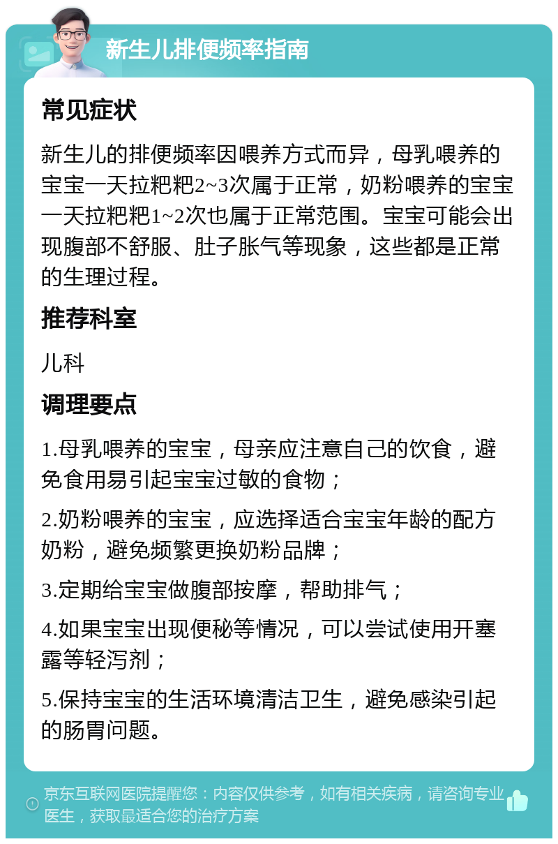 新生儿排便频率指南 常见症状 新生儿的排便频率因喂养方式而异，母乳喂养的宝宝一天拉粑粑2~3次属于正常，奶粉喂养的宝宝一天拉粑粑1~2次也属于正常范围。宝宝可能会出现腹部不舒服、肚子胀气等现象，这些都是正常的生理过程。 推荐科室 儿科 调理要点 1.母乳喂养的宝宝，母亲应注意自己的饮食，避免食用易引起宝宝过敏的食物； 2.奶粉喂养的宝宝，应选择适合宝宝年龄的配方奶粉，避免频繁更换奶粉品牌； 3.定期给宝宝做腹部按摩，帮助排气； 4.如果宝宝出现便秘等情况，可以尝试使用开塞露等轻泻剂； 5.保持宝宝的生活环境清洁卫生，避免感染引起的肠胃问题。