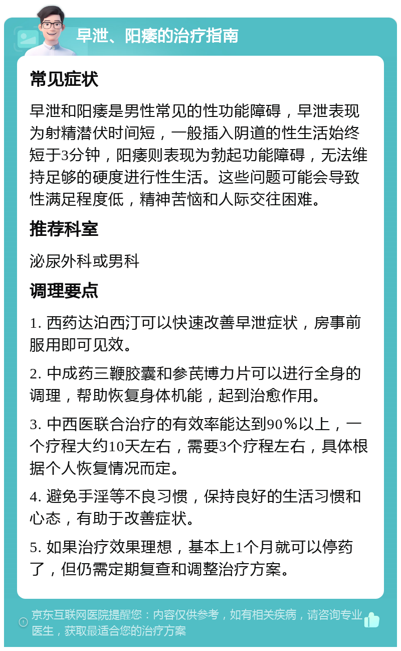 早泄、阳痿的治疗指南 常见症状 早泄和阳痿是男性常见的性功能障碍，早泄表现为射精潜伏时间短，一般插入阴道的性生活始终短于3分钟，阳痿则表现为勃起功能障碍，无法维持足够的硬度进行性生活。这些问题可能会导致性满足程度低，精神苦恼和人际交往困难。 推荐科室 泌尿外科或男科 调理要点 1. 西药达泊西汀可以快速改善早泄症状，房事前服用即可见效。 2. 中成药三鞭胶囊和参芪博力片可以进行全身的调理，帮助恢复身体机能，起到治愈作用。 3. 中西医联合治疗的有效率能达到90％以上，一个疗程大约10天左右，需要3个疗程左右，具体根据个人恢复情况而定。 4. 避免手淫等不良习惯，保持良好的生活习惯和心态，有助于改善症状。 5. 如果治疗效果理想，基本上1个月就可以停药了，但仍需定期复查和调整治疗方案。