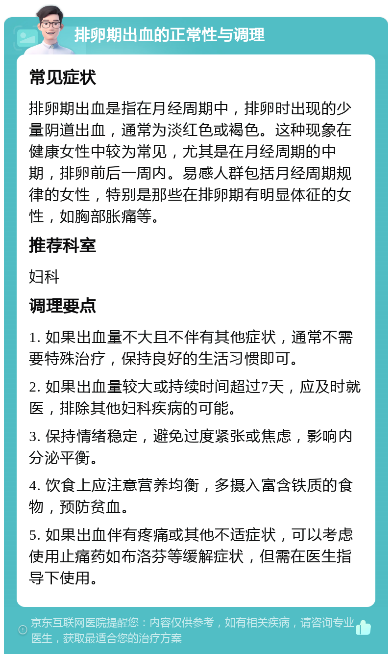 排卵期出血的正常性与调理 常见症状 排卵期出血是指在月经周期中，排卵时出现的少量阴道出血，通常为淡红色或褐色。这种现象在健康女性中较为常见，尤其是在月经周期的中期，排卵前后一周内。易感人群包括月经周期规律的女性，特别是那些在排卵期有明显体征的女性，如胸部胀痛等。 推荐科室 妇科 调理要点 1. 如果出血量不大且不伴有其他症状，通常不需要特殊治疗，保持良好的生活习惯即可。 2. 如果出血量较大或持续时间超过7天，应及时就医，排除其他妇科疾病的可能。 3. 保持情绪稳定，避免过度紧张或焦虑，影响内分泌平衡。 4. 饮食上应注意营养均衡，多摄入富含铁质的食物，预防贫血。 5. 如果出血伴有疼痛或其他不适症状，可以考虑使用止痛药如布洛芬等缓解症状，但需在医生指导下使用。