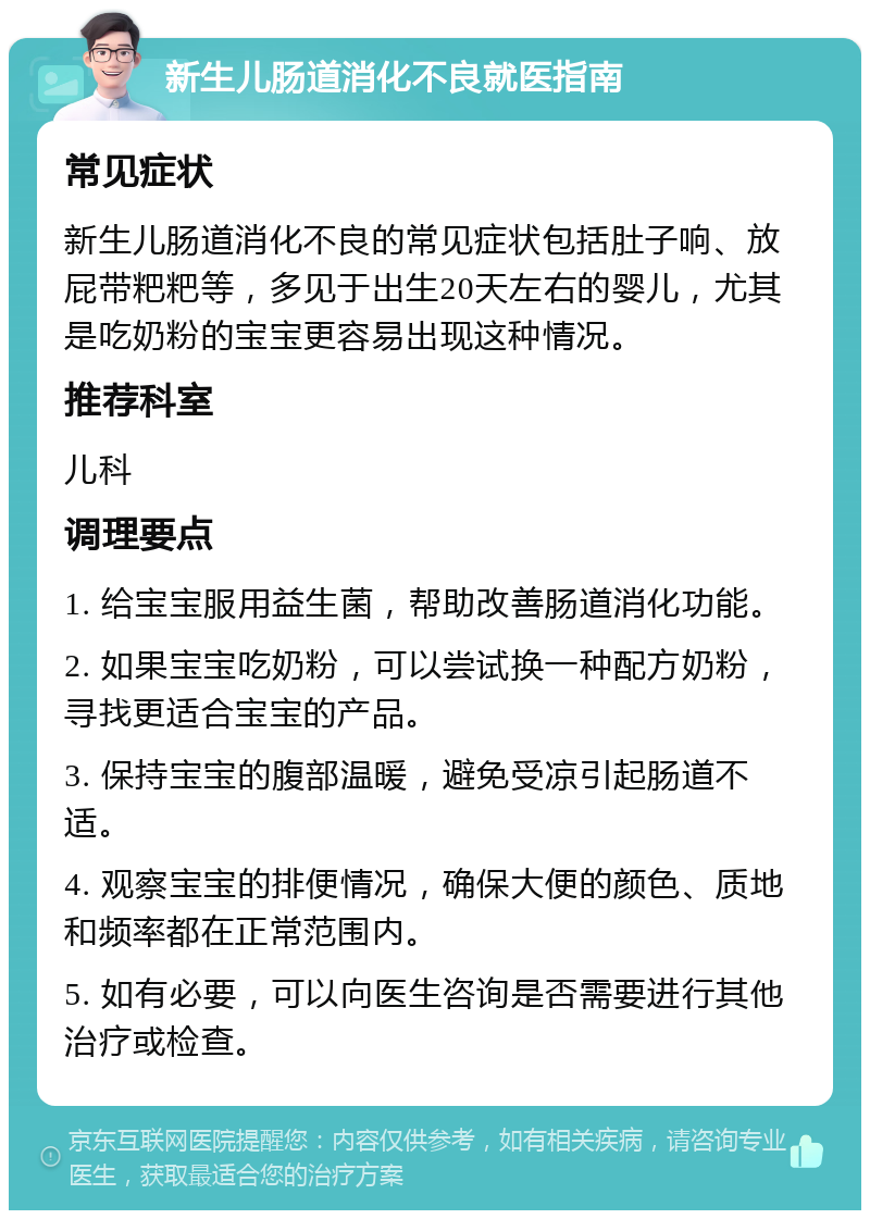 新生儿肠道消化不良就医指南 常见症状 新生儿肠道消化不良的常见症状包括肚子响、放屁带粑粑等，多见于出生20天左右的婴儿，尤其是吃奶粉的宝宝更容易出现这种情况。 推荐科室 儿科 调理要点 1. 给宝宝服用益生菌，帮助改善肠道消化功能。 2. 如果宝宝吃奶粉，可以尝试换一种配方奶粉，寻找更适合宝宝的产品。 3. 保持宝宝的腹部温暖，避免受凉引起肠道不适。 4. 观察宝宝的排便情况，确保大便的颜色、质地和频率都在正常范围内。 5. 如有必要，可以向医生咨询是否需要进行其他治疗或检查。