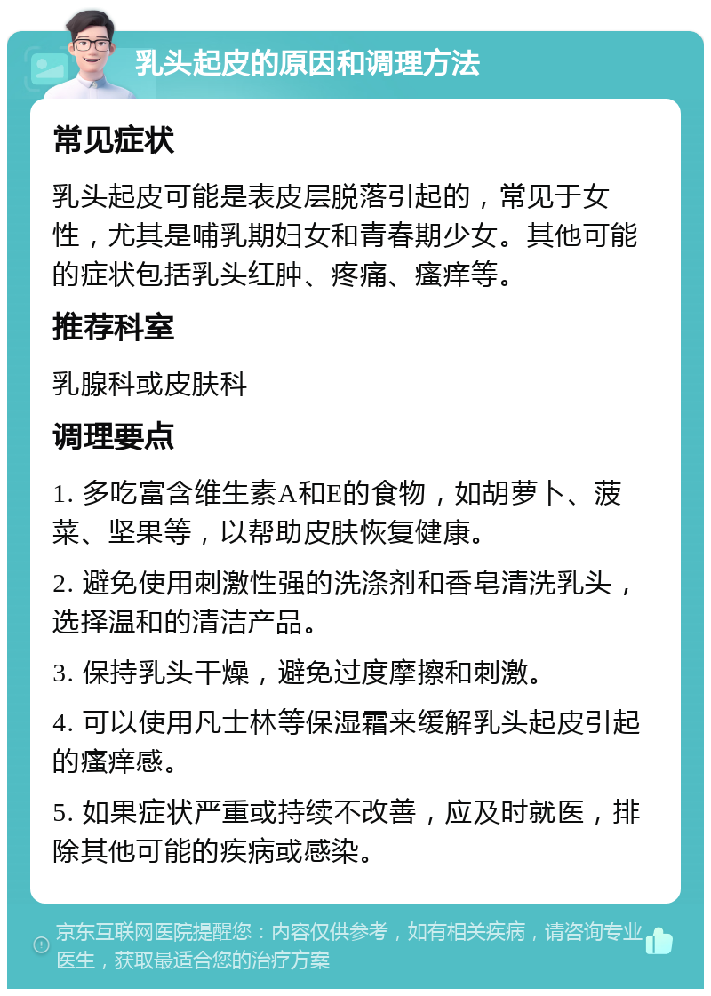 乳头起皮的原因和调理方法 常见症状 乳头起皮可能是表皮层脱落引起的，常见于女性，尤其是哺乳期妇女和青春期少女。其他可能的症状包括乳头红肿、疼痛、瘙痒等。 推荐科室 乳腺科或皮肤科 调理要点 1. 多吃富含维生素A和E的食物，如胡萝卜、菠菜、坚果等，以帮助皮肤恢复健康。 2. 避免使用刺激性强的洗涤剂和香皂清洗乳头，选择温和的清洁产品。 3. 保持乳头干燥，避免过度摩擦和刺激。 4. 可以使用凡士林等保湿霜来缓解乳头起皮引起的瘙痒感。 5. 如果症状严重或持续不改善，应及时就医，排除其他可能的疾病或感染。