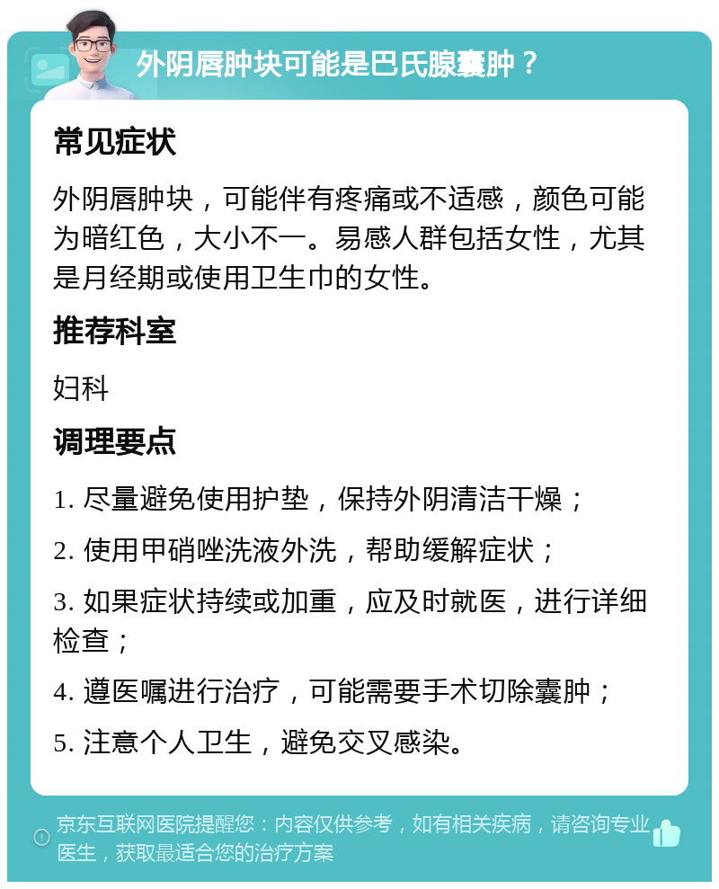 外阴唇肿块可能是巴氏腺囊肿？ 常见症状 外阴唇肿块，可能伴有疼痛或不适感，颜色可能为暗红色，大小不一。易感人群包括女性，尤其是月经期或使用卫生巾的女性。 推荐科室 妇科 调理要点 1. 尽量避免使用护垫，保持外阴清洁干燥； 2. 使用甲硝唑洗液外洗，帮助缓解症状； 3. 如果症状持续或加重，应及时就医，进行详细检查； 4. 遵医嘱进行治疗，可能需要手术切除囊肿； 5. 注意个人卫生，避免交叉感染。