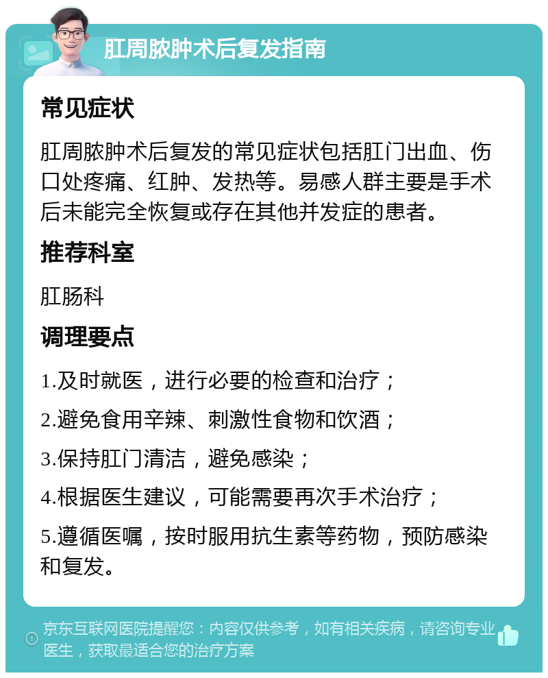 肛周脓肿术后复发指南 常见症状 肛周脓肿术后复发的常见症状包括肛门出血、伤口处疼痛、红肿、发热等。易感人群主要是手术后未能完全恢复或存在其他并发症的患者。 推荐科室 肛肠科 调理要点 1.及时就医，进行必要的检查和治疗； 2.避免食用辛辣、刺激性食物和饮酒； 3.保持肛门清洁，避免感染； 4.根据医生建议，可能需要再次手术治疗； 5.遵循医嘱，按时服用抗生素等药物，预防感染和复发。