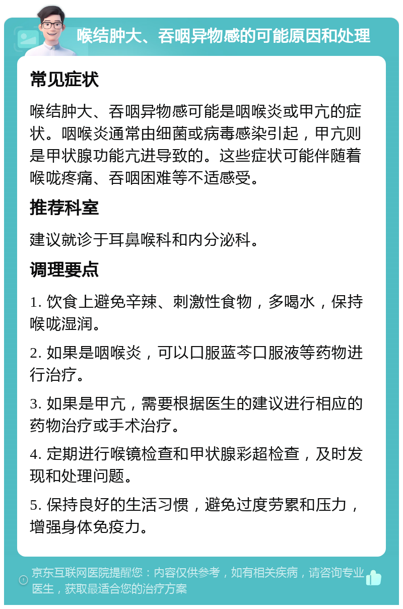 喉结肿大、吞咽异物感的可能原因和处理 常见症状 喉结肿大、吞咽异物感可能是咽喉炎或甲亢的症状。咽喉炎通常由细菌或病毒感染引起，甲亢则是甲状腺功能亢进导致的。这些症状可能伴随着喉咙疼痛、吞咽困难等不适感受。 推荐科室 建议就诊于耳鼻喉科和内分泌科。 调理要点 1. 饮食上避免辛辣、刺激性食物，多喝水，保持喉咙湿润。 2. 如果是咽喉炎，可以口服蓝芩口服液等药物进行治疗。 3. 如果是甲亢，需要根据医生的建议进行相应的药物治疗或手术治疗。 4. 定期进行喉镜检查和甲状腺彩超检查，及时发现和处理问题。 5. 保持良好的生活习惯，避免过度劳累和压力，增强身体免疫力。