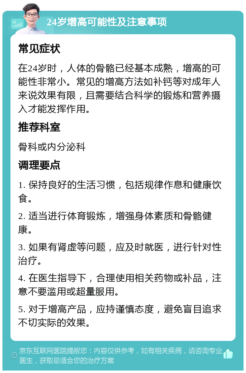 24岁增高可能性及注意事项 常见症状 在24岁时，人体的骨骼已经基本成熟，增高的可能性非常小。常见的增高方法如补钙等对成年人来说效果有限，且需要结合科学的锻炼和营养摄入才能发挥作用。 推荐科室 骨科或内分泌科 调理要点 1. 保持良好的生活习惯，包括规律作息和健康饮食。 2. 适当进行体育锻炼，增强身体素质和骨骼健康。 3. 如果有肾虚等问题，应及时就医，进行针对性治疗。 4. 在医生指导下，合理使用相关药物或补品，注意不要滥用或超量服用。 5. 对于增高产品，应持谨慎态度，避免盲目追求不切实际的效果。