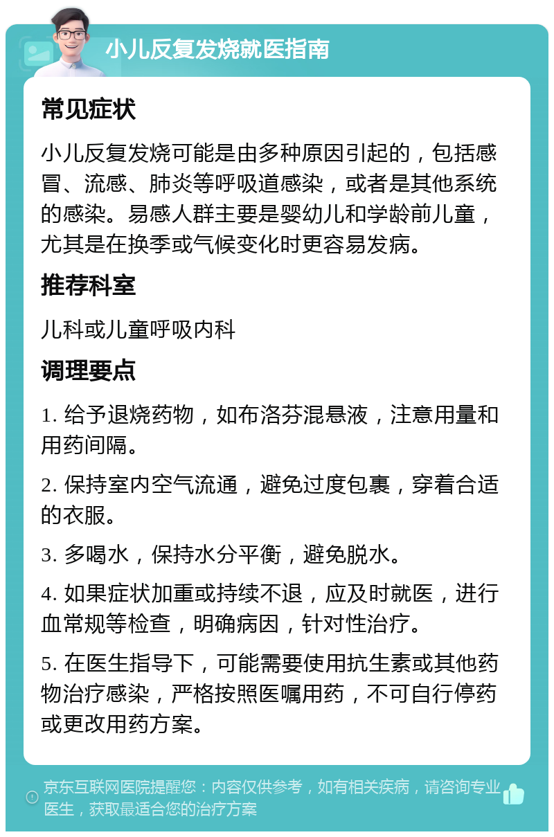 小儿反复发烧就医指南 常见症状 小儿反复发烧可能是由多种原因引起的，包括感冒、流感、肺炎等呼吸道感染，或者是其他系统的感染。易感人群主要是婴幼儿和学龄前儿童，尤其是在换季或气候变化时更容易发病。 推荐科室 儿科或儿童呼吸内科 调理要点 1. 给予退烧药物，如布洛芬混悬液，注意用量和用药间隔。 2. 保持室内空气流通，避免过度包裹，穿着合适的衣服。 3. 多喝水，保持水分平衡，避免脱水。 4. 如果症状加重或持续不退，应及时就医，进行血常规等检查，明确病因，针对性治疗。 5. 在医生指导下，可能需要使用抗生素或其他药物治疗感染，严格按照医嘱用药，不可自行停药或更改用药方案。