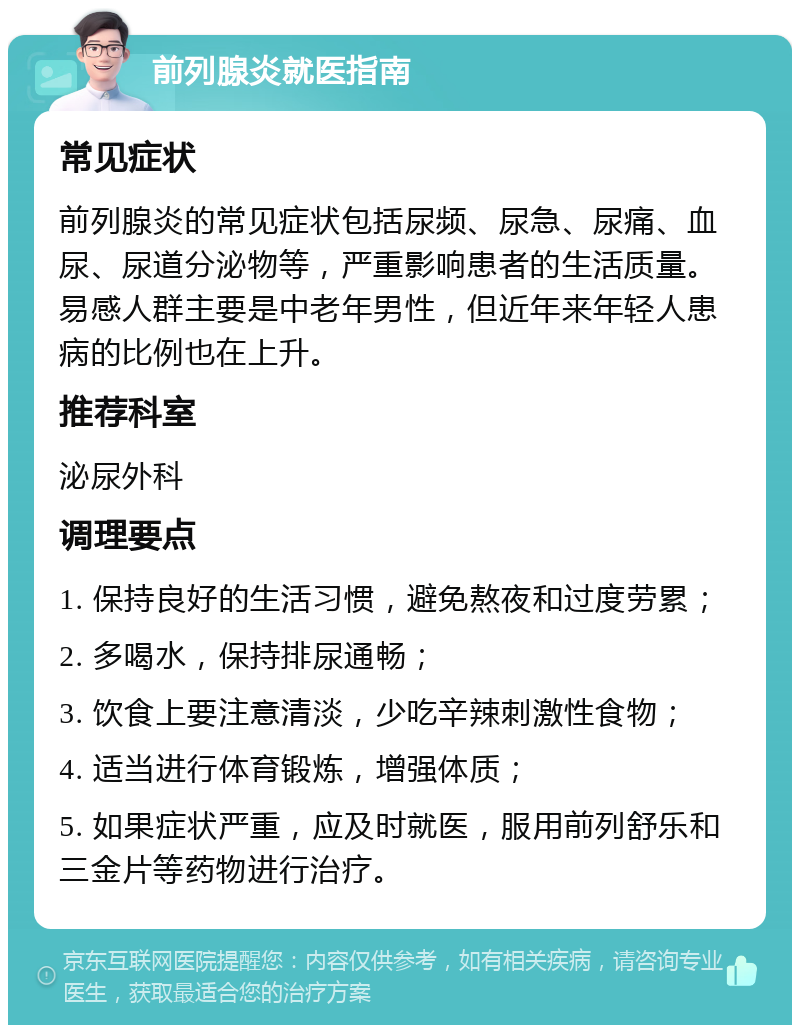 前列腺炎就医指南 常见症状 前列腺炎的常见症状包括尿频、尿急、尿痛、血尿、尿道分泌物等，严重影响患者的生活质量。易感人群主要是中老年男性，但近年来年轻人患病的比例也在上升。 推荐科室 泌尿外科 调理要点 1. 保持良好的生活习惯，避免熬夜和过度劳累； 2. 多喝水，保持排尿通畅； 3. 饮食上要注意清淡，少吃辛辣刺激性食物； 4. 适当进行体育锻炼，增强体质； 5. 如果症状严重，应及时就医，服用前列舒乐和三金片等药物进行治疗。