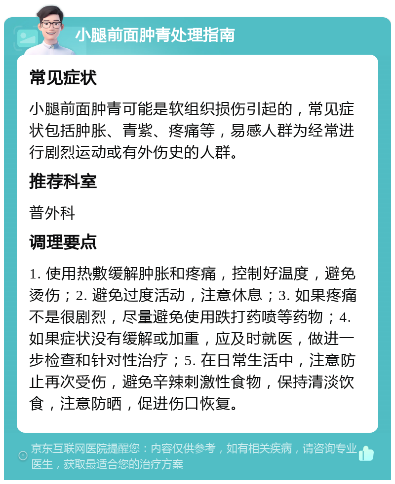 小腿前面肿青处理指南 常见症状 小腿前面肿青可能是软组织损伤引起的，常见症状包括肿胀、青紫、疼痛等，易感人群为经常进行剧烈运动或有外伤史的人群。 推荐科室 普外科 调理要点 1. 使用热敷缓解肿胀和疼痛，控制好温度，避免烫伤；2. 避免过度活动，注意休息；3. 如果疼痛不是很剧烈，尽量避免使用跌打药喷等药物；4. 如果症状没有缓解或加重，应及时就医，做进一步检查和针对性治疗；5. 在日常生活中，注意防止再次受伤，避免辛辣刺激性食物，保持清淡饮食，注意防晒，促进伤口恢复。