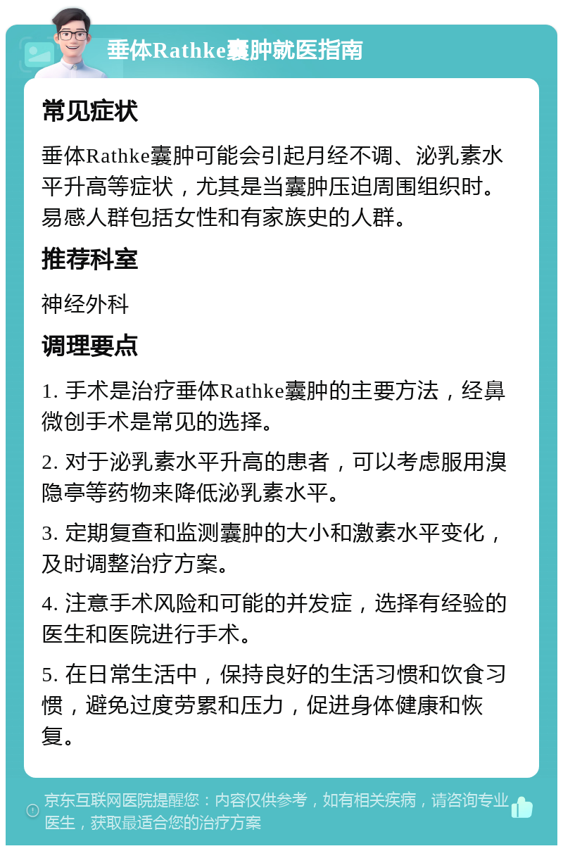 垂体Rathke囊肿就医指南 常见症状 垂体Rathke囊肿可能会引起月经不调、泌乳素水平升高等症状，尤其是当囊肿压迫周围组织时。易感人群包括女性和有家族史的人群。 推荐科室 神经外科 调理要点 1. 手术是治疗垂体Rathke囊肿的主要方法，经鼻微创手术是常见的选择。 2. 对于泌乳素水平升高的患者，可以考虑服用溴隐亭等药物来降低泌乳素水平。 3. 定期复查和监测囊肿的大小和激素水平变化，及时调整治疗方案。 4. 注意手术风险和可能的并发症，选择有经验的医生和医院进行手术。 5. 在日常生活中，保持良好的生活习惯和饮食习惯，避免过度劳累和压力，促进身体健康和恢复。