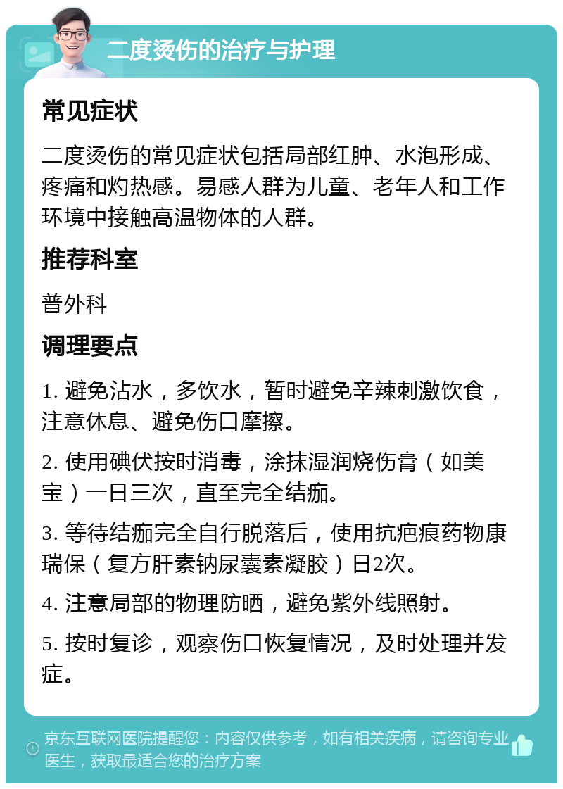 二度烫伤的治疗与护理 常见症状 二度烫伤的常见症状包括局部红肿、水泡形成、疼痛和灼热感。易感人群为儿童、老年人和工作环境中接触高温物体的人群。 推荐科室 普外科 调理要点 1. 避免沾水，多饮水，暂时避免辛辣刺激饮食，注意休息、避免伤口摩擦。 2. 使用碘伏按时消毒，涂抹湿润烧伤膏（如美宝）一日三次，直至完全结痂。 3. 等待结痂完全自行脱落后，使用抗疤痕药物康瑞保（复方肝素钠尿囊素凝胶）日2次。 4. 注意局部的物理防晒，避免紫外线照射。 5. 按时复诊，观察伤口恢复情况，及时处理并发症。