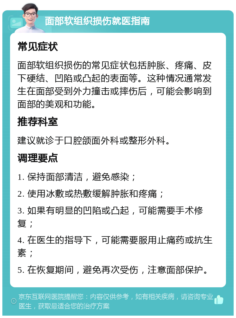 面部软组织损伤就医指南 常见症状 面部软组织损伤的常见症状包括肿胀、疼痛、皮下硬结、凹陷或凸起的表面等。这种情况通常发生在面部受到外力撞击或摔伤后，可能会影响到面部的美观和功能。 推荐科室 建议就诊于口腔颌面外科或整形外科。 调理要点 1. 保持面部清洁，避免感染； 2. 使用冰敷或热敷缓解肿胀和疼痛； 3. 如果有明显的凹陷或凸起，可能需要手术修复； 4. 在医生的指导下，可能需要服用止痛药或抗生素； 5. 在恢复期间，避免再次受伤，注意面部保护。