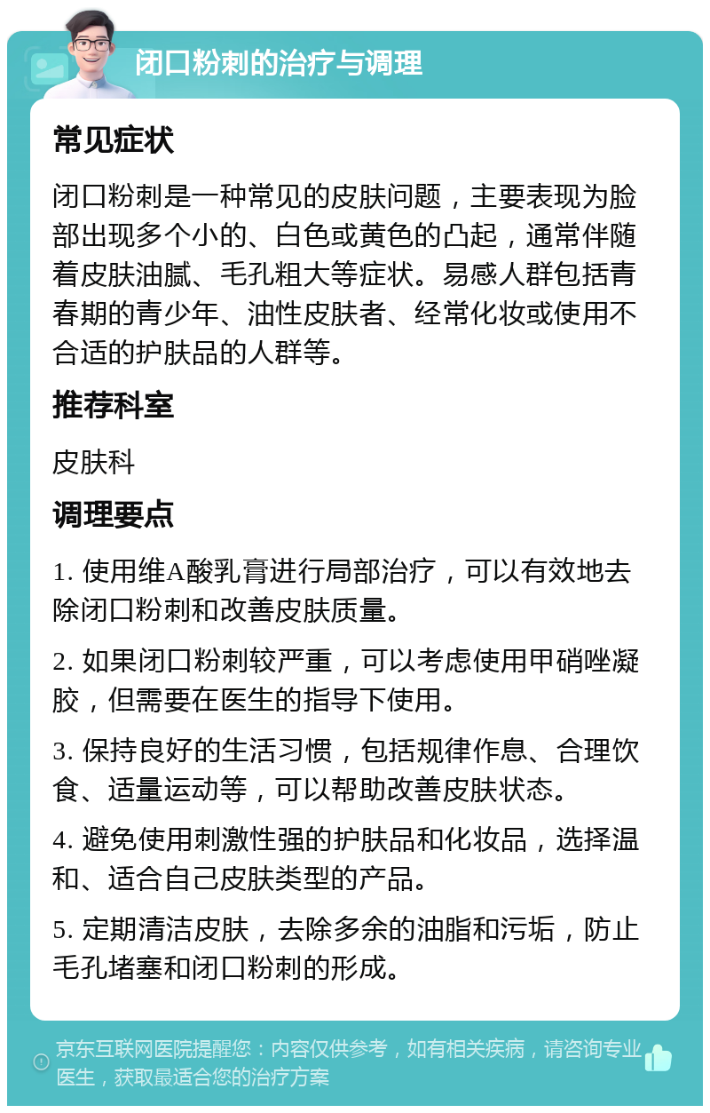 闭口粉刺的治疗与调理 常见症状 闭口粉刺是一种常见的皮肤问题，主要表现为脸部出现多个小的、白色或黄色的凸起，通常伴随着皮肤油腻、毛孔粗大等症状。易感人群包括青春期的青少年、油性皮肤者、经常化妆或使用不合适的护肤品的人群等。 推荐科室 皮肤科 调理要点 1. 使用维A酸乳膏进行局部治疗，可以有效地去除闭口粉刺和改善皮肤质量。 2. 如果闭口粉刺较严重，可以考虑使用甲硝唑凝胶，但需要在医生的指导下使用。 3. 保持良好的生活习惯，包括规律作息、合理饮食、适量运动等，可以帮助改善皮肤状态。 4. 避免使用刺激性强的护肤品和化妆品，选择温和、适合自己皮肤类型的产品。 5. 定期清洁皮肤，去除多余的油脂和污垢，防止毛孔堵塞和闭口粉刺的形成。