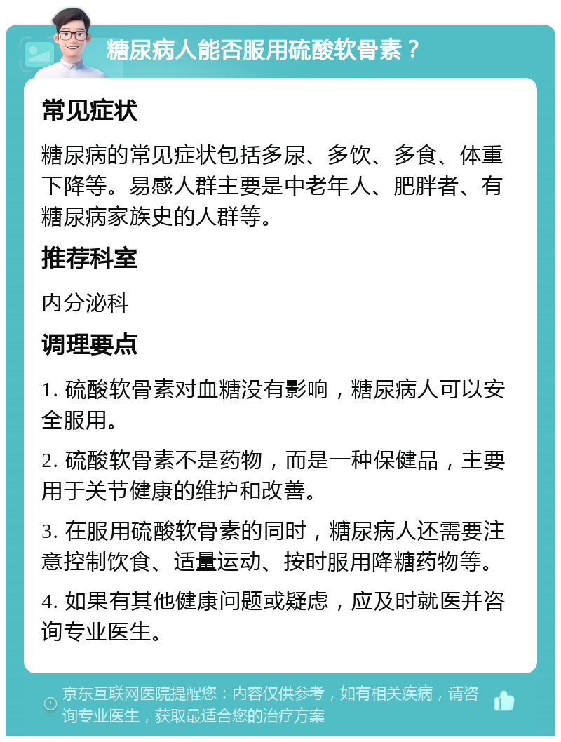 糖尿病人能否服用硫酸软骨素？ 常见症状 糖尿病的常见症状包括多尿、多饮、多食、体重下降等。易感人群主要是中老年人、肥胖者、有糖尿病家族史的人群等。 推荐科室 内分泌科 调理要点 1. 硫酸软骨素对血糖没有影响，糖尿病人可以安全服用。 2. 硫酸软骨素不是药物，而是一种保健品，主要用于关节健康的维护和改善。 3. 在服用硫酸软骨素的同时，糖尿病人还需要注意控制饮食、适量运动、按时服用降糖药物等。 4. 如果有其他健康问题或疑虑，应及时就医并咨询专业医生。