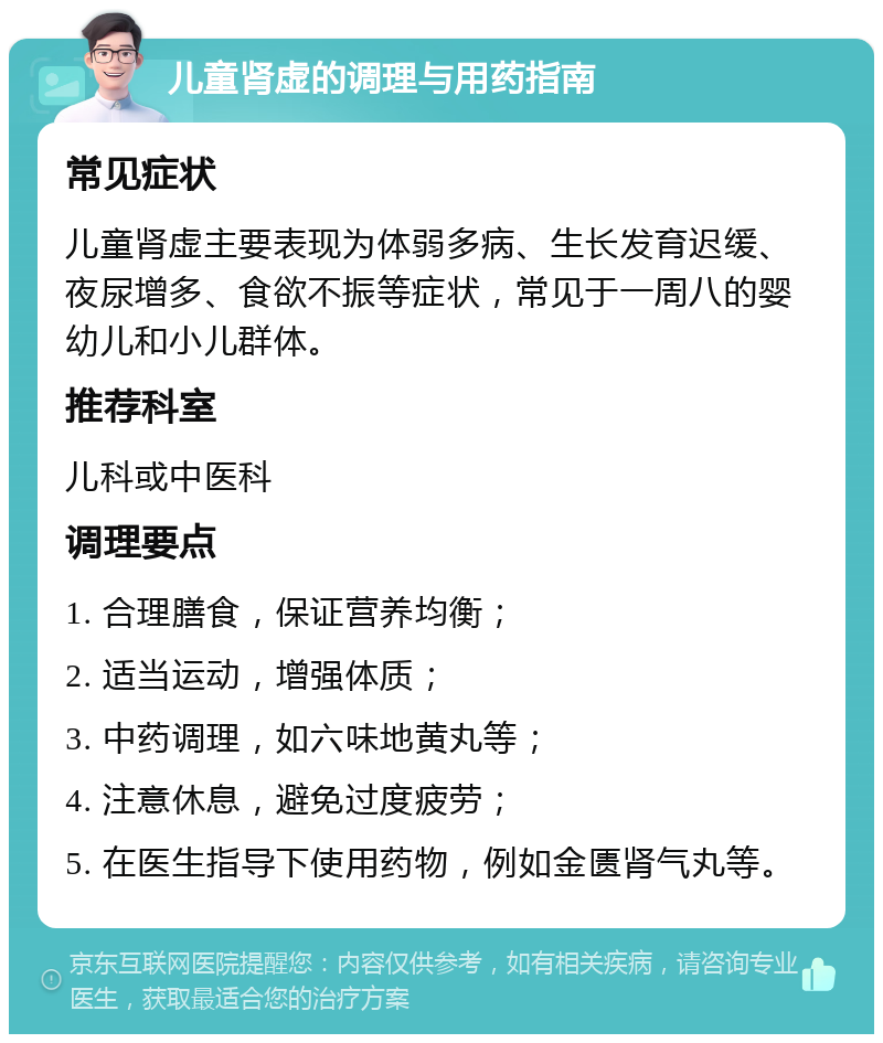 儿童肾虚的调理与用药指南 常见症状 儿童肾虚主要表现为体弱多病、生长发育迟缓、夜尿增多、食欲不振等症状，常见于一周八的婴幼儿和小儿群体。 推荐科室 儿科或中医科 调理要点 1. 合理膳食，保证营养均衡； 2. 适当运动，增强体质； 3. 中药调理，如六味地黄丸等； 4. 注意休息，避免过度疲劳； 5. 在医生指导下使用药物，例如金匮肾气丸等。