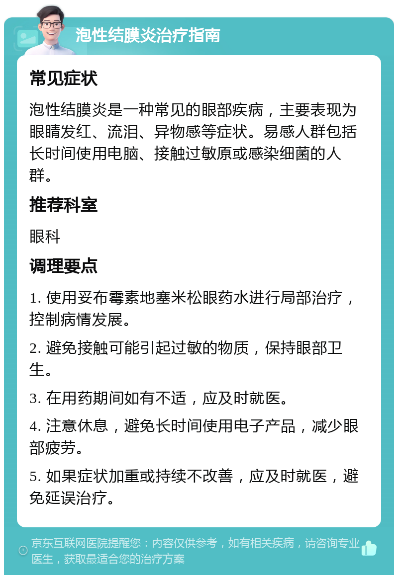 泡性结膜炎治疗指南 常见症状 泡性结膜炎是一种常见的眼部疾病，主要表现为眼睛发红、流泪、异物感等症状。易感人群包括长时间使用电脑、接触过敏原或感染细菌的人群。 推荐科室 眼科 调理要点 1. 使用妥布霉素地塞米松眼药水进行局部治疗，控制病情发展。 2. 避免接触可能引起过敏的物质，保持眼部卫生。 3. 在用药期间如有不适，应及时就医。 4. 注意休息，避免长时间使用电子产品，减少眼部疲劳。 5. 如果症状加重或持续不改善，应及时就医，避免延误治疗。