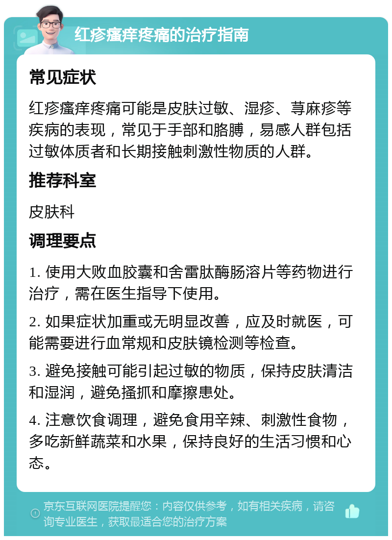 红疹瘙痒疼痛的治疗指南 常见症状 红疹瘙痒疼痛可能是皮肤过敏、湿疹、荨麻疹等疾病的表现，常见于手部和胳膊，易感人群包括过敏体质者和长期接触刺激性物质的人群。 推荐科室 皮肤科 调理要点 1. 使用大败血胶囊和舍雷肽酶肠溶片等药物进行治疗，需在医生指导下使用。 2. 如果症状加重或无明显改善，应及时就医，可能需要进行血常规和皮肤镜检测等检查。 3. 避免接触可能引起过敏的物质，保持皮肤清洁和湿润，避免搔抓和摩擦患处。 4. 注意饮食调理，避免食用辛辣、刺激性食物，多吃新鲜蔬菜和水果，保持良好的生活习惯和心态。