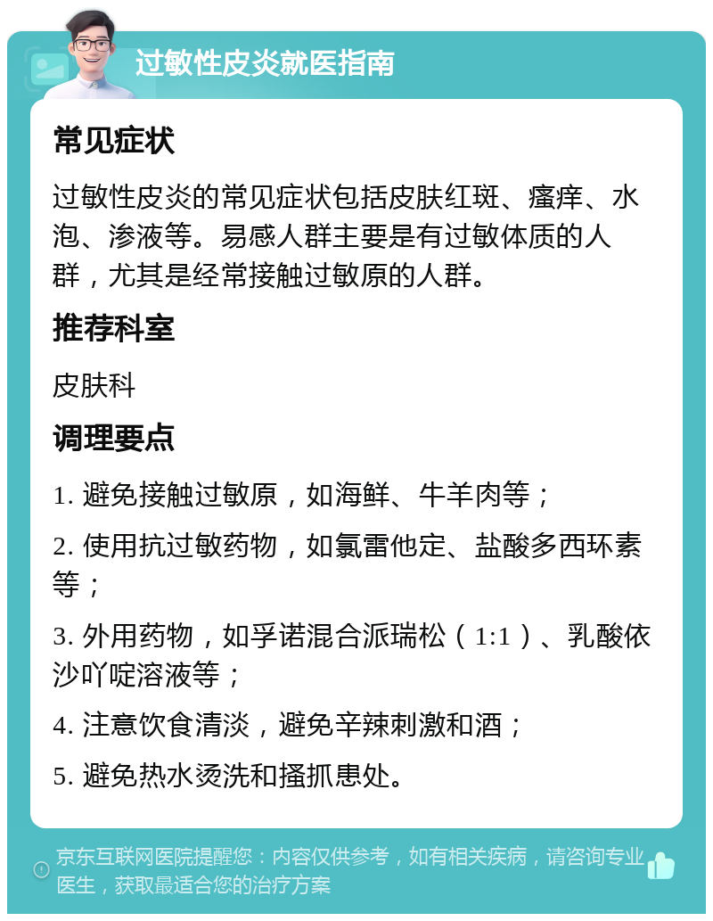 过敏性皮炎就医指南 常见症状 过敏性皮炎的常见症状包括皮肤红斑、瘙痒、水泡、渗液等。易感人群主要是有过敏体质的人群，尤其是经常接触过敏原的人群。 推荐科室 皮肤科 调理要点 1. 避免接触过敏原，如海鲜、牛羊肉等； 2. 使用抗过敏药物，如氯雷他定、盐酸多西环素等； 3. 外用药物，如孚诺混合派瑞松（1:1）、乳酸依沙吖啶溶液等； 4. 注意饮食清淡，避免辛辣刺激和酒； 5. 避免热水烫洗和搔抓患处。